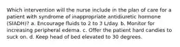 Which intervention will the nurse include in the plan of care for a patient with syndrome of inappropriate antidiuretic hormone (SIADH)? a. Encourage fluids to 2 to 3 L/day. b. Monitor for increasing peripheral edema. c. Offer the patient hard candies to suck on. d. Keep head of bed elevated to 30 degrees.