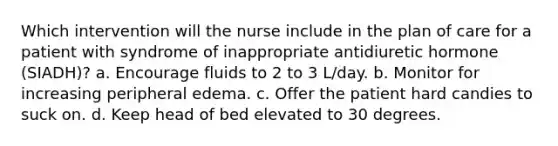 Which intervention will the nurse include in the plan of care for a patient with syndrome of inappropriate antidiuretic hormone (SIADH)? a. Encourage fluids to 2 to 3 L/day. b. Monitor for increasing peripheral edema. c. Offer the patient hard candies to suck on. d. Keep head of bed elevated to 30 degrees.