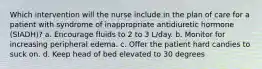 Which intervention will the nurse include in the plan of care for a patient with syndrome of inappropriate antidiuretic hormone (SIADH)? a. Encourage fluids to 2 to 3 L/day. b. Monitor for increasing peripheral edema. c. Offer the patient hard candies to suck on. d. Keep head of bed elevated to 30 degrees