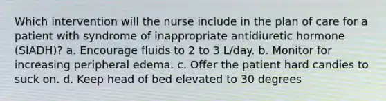 Which intervention will the nurse include in the plan of care for a patient with syndrome of inappropriate antidiuretic hormone (SIADH)? a. Encourage fluids to 2 to 3 L/day. b. Monitor for increasing peripheral edema. c. Offer the patient hard candies to suck on. d. Keep head of bed elevated to 30 degrees