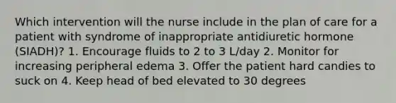 Which intervention will the nurse include in the plan of care for a patient with syndrome of inappropriate antidiuretic hormone (SIADH)? 1. Encourage fluids to 2 to 3 L/day 2. Monitor for increasing peripheral edema 3. Offer the patient hard candies to suck on 4. Keep head of bed elevated to 30 degrees