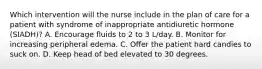 Which intervention will the nurse include in the plan of care for a patient with syndrome of inappropriate antidiuretic hormone (SIADH)? A. Encourage fluids to 2 to 3 L/day. B. Monitor for increasing peripheral edema. C. Offer the patient hard candies to suck on. D. Keep head of bed elevated to 30 degrees.