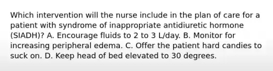 Which intervention will the nurse include in the plan of care for a patient with syndrome of inappropriate antidiuretic hormone (SIADH)? A. Encourage fluids to 2 to 3 L/day. B. Monitor for increasing peripheral edema. C. Offer the patient hard candies to suck on. D. Keep head of bed elevated to 30 degrees.