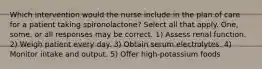 Which intervention would the nurse include in the plan of care for a patient taking spironolactone? Select all that apply. One, some, or all responses may be correct. 1) Assess renal function. 2) Weigh patient every day. 3) Obtain serum electrolytes. 4) Monitor intake and output. 5) Offer high-potassium foods