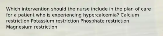 Which intervention should the nurse include in the plan of care for a patient who is experiencing hypercalcemia? Calcium restriction Potassium restriction Phosphate restriction Magnesium restriction