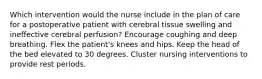 Which intervention would the nurse include in the plan of care for a postoperative patient with cerebral tissue swelling and ineffective cerebral perfusion? Encourage coughing and deep breathing. Flex the patient's knees and hips. Keep the head of the bed elevated to 30 degrees. Cluster nursing interventions to provide rest periods.