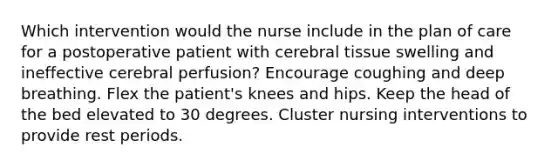 Which intervention would the nurse include in the plan of care for a postoperative patient with cerebral tissue swelling and ineffective cerebral perfusion? Encourage coughing and deep breathing. Flex the patient's knees and hips. Keep the head of the bed elevated to 30 degrees. Cluster nursing interventions to provide rest periods.