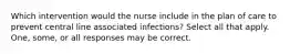 Which intervention would the nurse include in the plan of care to prevent central line associated infections? Select all that apply. One, some, or all responses may be correct.