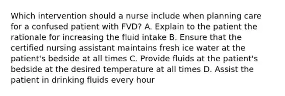 Which intervention should a nurse include when planning care for a confused patient with FVD? A. Explain to the patient the rationale for increasing the fluid intake B. Ensure that the certified nursing assistant maintains fresh ice water at the patient's bedside at all times C. Provide fluids at the patient's bedside at the desired temperature at all times D. Assist the patient in drinking fluids every hour