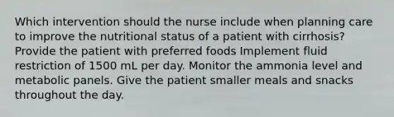 Which intervention should the nurse include when planning care to improve the nutritional status of a patient with cirrhosis? Provide the patient with preferred foods Implement fluid restriction of 1500 mL per day. Monitor the ammonia level and metabolic panels. Give the patient smaller meals and snacks throughout the day.