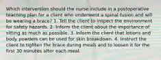 Which intervention should the nurse include in a postoperative teaching plan for a client who underwent a spinal fusion and will be wearing a brace? 1. Tell the client to inspect the environment for safety hazards. 2. Inform the client about the importance of sitting as much as possible. 3. Inform the client that lotions and body powders can be used for skin breakdown. 4. Instruct the client to tighten the brace during meals and to loosen it for the first 30 minutes after each meal.