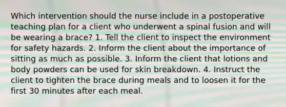 Which intervention should the nurse include in a postoperative teaching plan for a client who underwent a spinal fusion and will be wearing a brace? 1. Tell the client to inspect the environment for safety hazards. 2. Inform the client about the importance of sitting as much as possible. 3. Inform the client that lotions and body powders can be used for skin breakdown. 4. Instruct the client to tighten the brace during meals and to loosen it for the first 30 minutes after each meal.