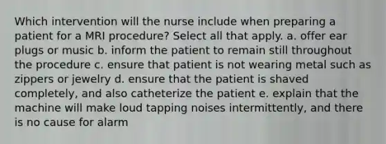 Which intervention will the nurse include when preparing a patient for a MRI procedure? Select all that apply. a. offer ear plugs or music b. inform the patient to remain still throughout the procedure c. ensure that patient is not wearing metal such as zippers or jewelry d. ensure that the patient is shaved completely, and also catheterize the patient e. explain that the machine will make loud tapping noises intermittently, and there is no cause for alarm