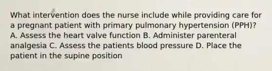 What intervention does the nurse include while providing care for a pregnant patient with primary pulmonary hypertension (PPH)? A. Assess the heart valve function B. Administer parenteral analgesia C. Assess the patients blood pressure D. Place the patient in the supine position