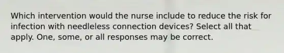 Which intervention would the nurse include to reduce the risk for infection with needleless connection devices? Select all that apply. One, some, or all responses may be correct.