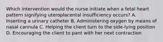 Which intervention would the nurse initiate when a fetal heart pattern signifying uteroplacental insufficiency occurs? A. Inserting a urinary catheter B. Administering oxygen by means of nasal cannula C. Helping the client turn to the side-lying position D. Encouraging the client to pant with her next contraction