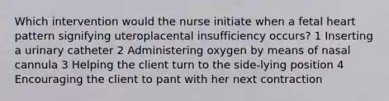 Which intervention would the nurse initiate when a fetal heart pattern signifying uteroplacental insufficiency occurs? 1 Inserting a urinary catheter 2 Administering oxygen by means of nasal cannula 3 Helping the client turn to the side-lying position 4 Encouraging the client to pant with her next contraction