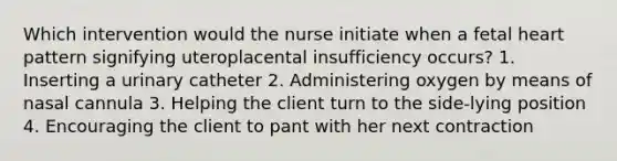 Which intervention would the nurse initiate when a fetal heart pattern signifying uteroplacental insufficiency occurs? 1. Inserting a urinary catheter 2. Administering oxygen by means of nasal cannula 3. Helping the client turn to the side-lying position 4. Encouraging the client to pant with her next contraction