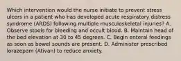 Which intervention would the nurse initiate to prevent stress ulcers in a patient who has developed acute respiratory distress syndrome (ARDS) following multiple musculoskeletal injuries? A. Observe stools for bleeding and occult blood. B. Maintain head of the bed elevation at 30 to 45 degrees. C. Begin enteral feedings as soon as bowel sounds are present. D. Administer prescribed lorazepam (Ativan) to reduce anxiety.