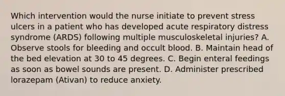 Which intervention would the nurse initiate to prevent stress ulcers in a patient who has developed acute respiratory distress syndrome (ARDS) following multiple musculoskeletal injuries? A. Observe stools for bleeding and occult blood. B. Maintain head of the bed elevation at 30 to 45 degrees. C. Begin enteral feedings as soon as bowel sounds are present. D. Administer prescribed lorazepam (Ativan) to reduce anxiety.