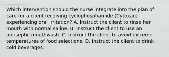 Which intervention should the nurse integrate into the plan of care for a client receiving cyclophosphamide​ (Cytoxan) experiencing oral​ irritation? A. Instruct the client to rinse her mouth with normal saline. B. Instruct the client to use an antiseptic mouthwash. C. Instruct the client to avoid extreme temperatures of food selections. D. Instruct the client to drink cold beverages.