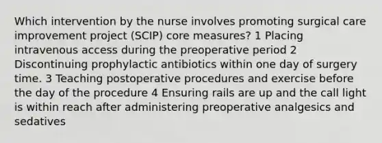 Which intervention by the nurse involves promoting surgical care improvement project (SCIP) core measures? 1 Placing intravenous access during the preoperative period 2 Discontinuing prophylactic antibiotics within one day of surgery time. 3 Teaching postoperative procedures and exercise before the day of the procedure 4 Ensuring rails are up and the call light is within reach after administering preoperative analgesics and sedatives