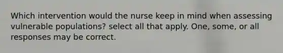 Which intervention would the nurse keep in mind when assessing vulnerable populations? select all that apply. One, some, or all responses may be correct.