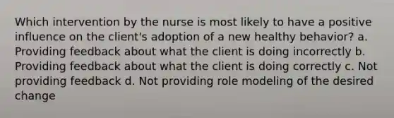 Which intervention by the nurse is most likely to have a positive influence on the client's adoption of a new healthy behavior? a. Providing feedback about what the client is doing incorrectly b. Providing feedback about what the client is doing correctly c. Not providing feedback d. Not providing role modeling of the desired change