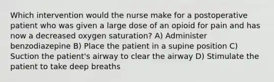 Which intervention would the nurse make for a postoperative patient who was given a large dose of an opioid for pain and has now a decreased oxygen saturation? A) Administer benzodiazepine B) Place the patient in a supine position C) Suction the patient's airway to clear the airway D) Stimulate the patient to take deep breaths