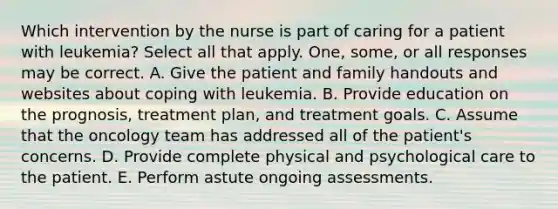 Which intervention by the nurse is part of caring for a patient with leukemia? Select all that apply. One, some, or all responses may be correct. A. Give the patient and family handouts and websites about coping with leukemia. B. Provide education on the prognosis, treatment plan, and treatment goals. C. Assume that the oncology team has addressed all of the patient's concerns. D. Provide complete physical and psychological care to the patient. E. Perform astute ongoing assessments.