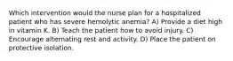 Which intervention would the nurse plan for a hospitalized patient who has severe hemolytic anemia? A) Provide a diet high in vitamin K. B) Teach the patient how to avoid injury. C) Encourage alternating rest and activity. D) Place the patient on protective isolation.