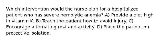 Which intervention would the nurse plan for a hospitalized patient who has severe hemolytic anemia? A) Provide a diet high in vitamin K. B) Teach the patient how to avoid injury. C) Encourage alternating rest and activity. D) Place the patient on protective isolation.