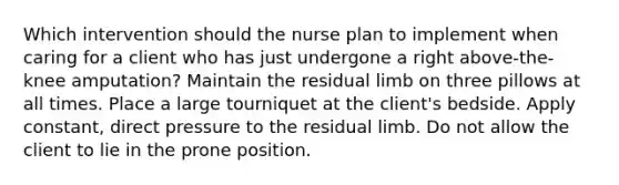 Which intervention should the nurse plan to implement when caring for a client who has just undergone a right above-the-knee amputation? Maintain the residual limb on three pillows at all times. Place a large tourniquet at the client's bedside. Apply constant, direct pressure to the residual limb. Do not allow the client to lie in the prone position.