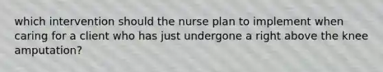 which intervention should the nurse plan to implement when caring for a client who has just undergone a right above the knee amputation?