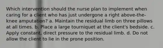 Which intervention should the nurse plan to implement when caring for a client who has just undergone a right above-the-knee amputation? a. Maintain the residual limb on three pillows at all times. b. Place a large tourniquet at the client's bedside. c. Apply constant, direct pressure to the residual limb. d. Do not allow the client to lie in the prone position.