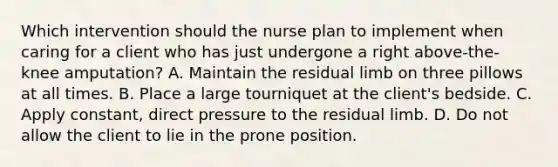 Which intervention should the nurse plan to implement when caring for a client who has just undergone a right above-the-knee amputation? A. Maintain the residual limb on three pillows at all times. B. Place a large tourniquet at the client's bedside. C. Apply constant, direct pressure to the residual limb. D. Do not allow the client to lie in the prone position.