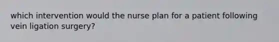 which intervention would the nurse plan for a patient following vein ligation surgery?