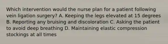 Which intervention would the nurse plan for a patient following vein ligation surgery? A. Keeping the legs elevated at 15 degrees B. Reporting any bruising and discoloration C. Asking the patient to avoid deep breathing D. Maintaining elastic compression stockings at all times