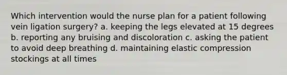 Which intervention would the nurse plan for a patient following vein ligation surgery? a. keeping the legs elevated at 15 degrees b. reporting any bruising and discoloration c. asking the patient to avoid deep breathing d. maintaining elastic compression stockings at all times