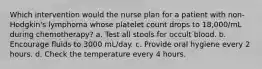 Which intervention would the nurse plan for a patient with non-Hodgkin's lymphoma whose platelet count drops to 18,000/mL during chemotherapy? a. Test all stools for occult blood. b. Encourage fluids to 3000 mL/day. c. Provide oral hygiene every 2 hours. d. Check the temperature every 4 hours.