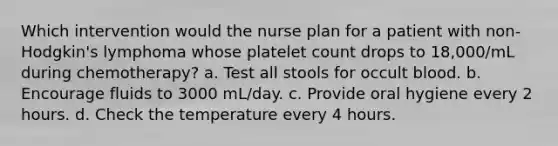 Which intervention would the nurse plan for a patient with non-Hodgkin's lymphoma whose platelet count drops to 18,000/mL during chemotherapy? a. Test all stools for occult blood. b. Encourage fluids to 3000 mL/day. c. Provide oral hygiene every 2 hours. d. Check the temperature every 4 hours.