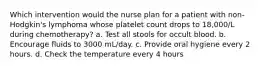 Which intervention would the nurse plan for a patient with non-Hodgkin's lymphoma whose platelet count drops to 18,000/L during chemotherapy? a. Test all stools for occult blood. b. Encourage fluids to 3000 mL/day. c. Provide oral hygiene every 2 hours. d. Check the temperature every 4 hours