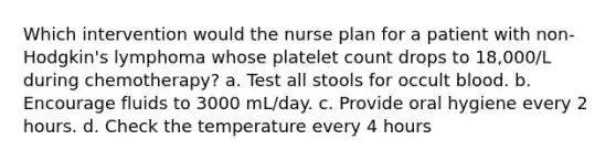 Which intervention would the nurse plan for a patient with non-Hodgkin's lymphoma whose platelet count drops to 18,000/L during chemotherapy? a. Test all stools for occult blood. b. Encourage fluids to 3000 mL/day. c. Provide oral hygiene every 2 hours. d. Check the temperature every 4 hours