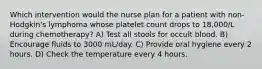 Which intervention would the nurse plan for a patient with non-Hodgkin's lymphoma whose platelet count drops to 18,000/L during chemotherapy? A) Test all stools for occult blood. B) Encourage fluids to 3000 mL/day. C) Provide oral hygiene every 2 hours. D) Check the temperature every 4 hours.