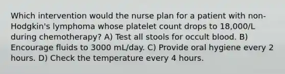 Which intervention would the nurse plan for a patient with non-Hodgkin's lymphoma whose platelet count drops to 18,000/L during chemotherapy? A) Test all stools for occult blood. B) Encourage fluids to 3000 mL/day. C) Provide oral hygiene every 2 hours. D) Check the temperature every 4 hours.