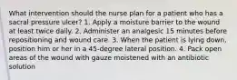 What intervention should the nurse plan for a patient who has a sacral pressure ulcer? 1. Apply a moisture barrier to the wound at least twice daily. 2. Administer an analgesic 15 minutes before repositioning and wound care. 3. When the patient is lying down, position him or her in a 45-degree lateral position. 4. Pack open areas of the wound with gauze moistened with an antibiotic solution