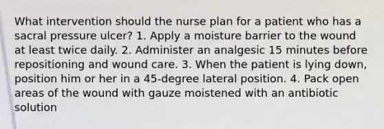 What intervention should the nurse plan for a patient who has a sacral pressure ulcer? 1. Apply a moisture barrier to the wound at least twice daily. 2. Administer an analgesic 15 minutes before repositioning and wound care. 3. When the patient is lying down, position him or her in a 45-degree lateral position. 4. Pack open areas of the wound with gauze moistened with an antibiotic solution