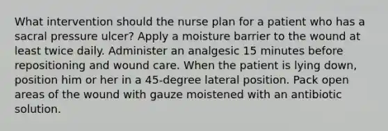 What intervention should the nurse plan for a patient who has a sacral pressure ulcer? Apply a moisture barrier to the wound at least twice daily. Administer an analgesic 15 minutes before repositioning and wound care. When the patient is lying down, position him or her in a 45-degree lateral position. Pack open areas of the wound with gauze moistened with an antibiotic solution.