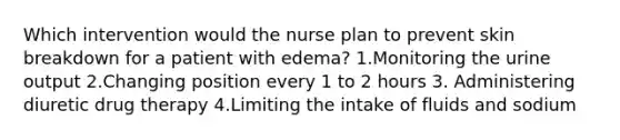 Which intervention would the nurse plan to prevent skin breakdown for a patient with edema? 1.Monitoring the urine output 2.Changing position every 1 to 2 hours 3. Administering diuretic drug therapy 4.Limiting the intake of fluids and sodium