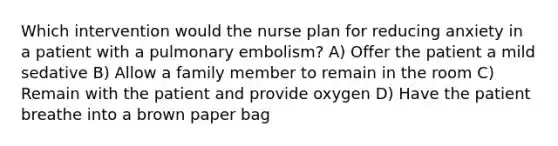 Which intervention would the nurse plan for reducing anxiety in a patient with a pulmonary embolism? A) Offer the patient a mild sedative B) Allow a family member to remain in the room C) Remain with the patient and provide oxygen D) Have the patient breathe into a brown paper bag